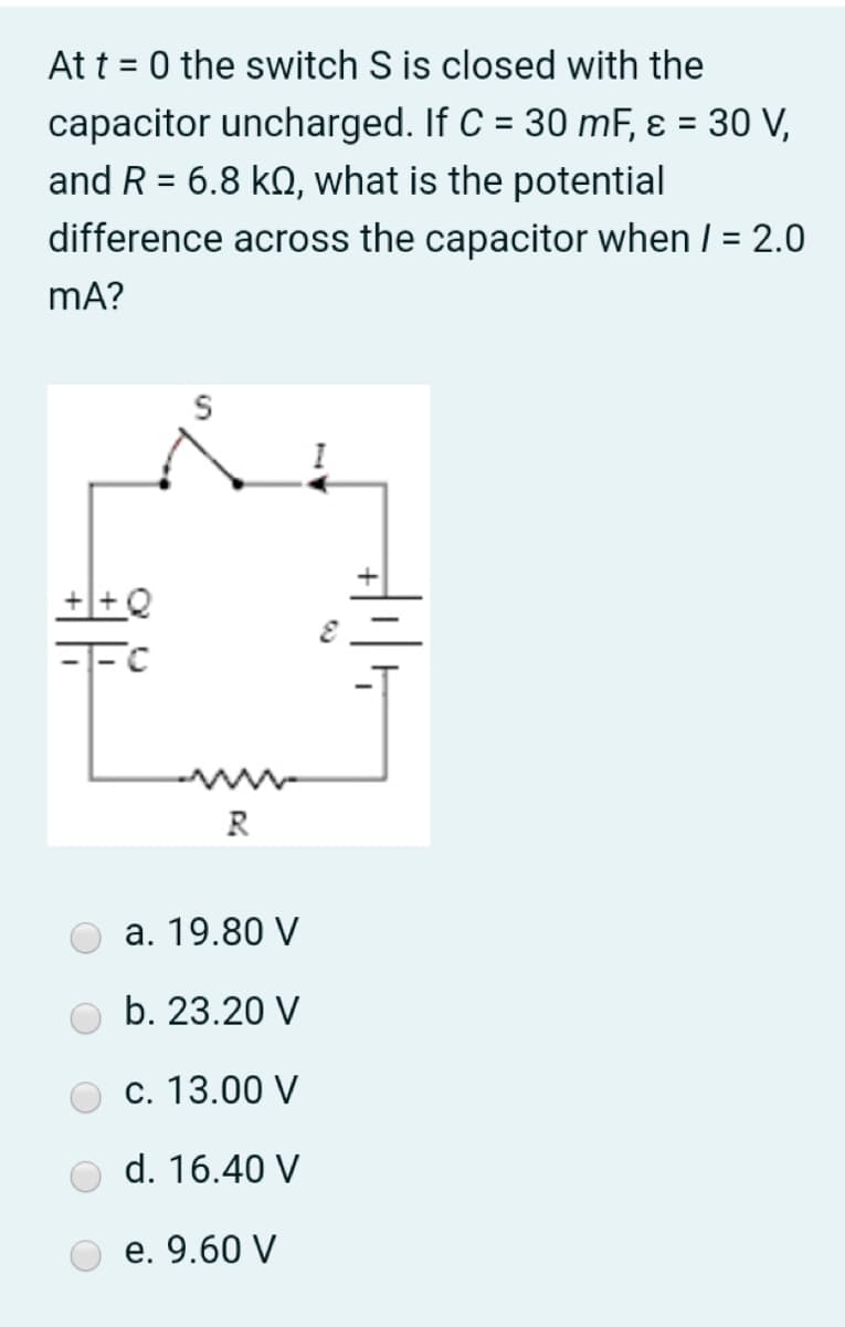At t = 0 the switch S is closed with the
capacitor uncharged. If C = 30 mF, ɛ = 30 V,
%3D
and R = 6.8 kQ, what is the potential
%3D
difference across the capacitor when / = 2.0
mA?
R
a. 19.80 V
b. 23.20 V
c. 13.00 V
d. 16.40 V
e. 9.60 V

