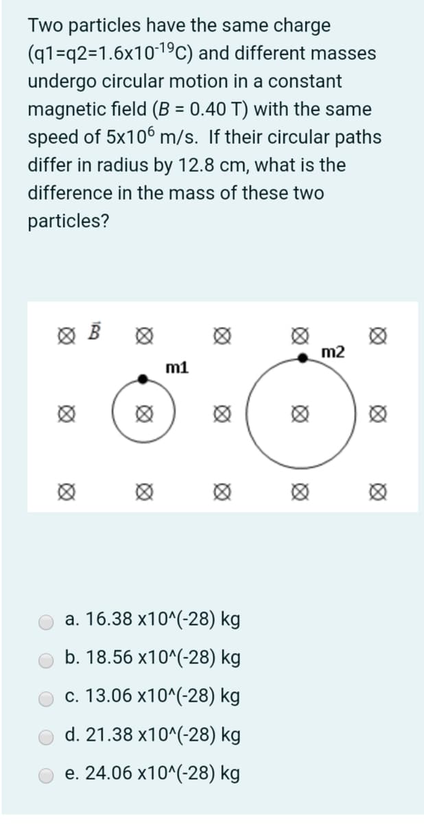 Two particles have the same charge
(q1=q2=1.6x1019C) and different masses
undergo circular motion in a constant
magnetic field (B = 0.40 T) with the same
speed of 5x106 m/s. If their circular paths
differ in radius by 12.8 cm, what is the
difference in the mass of these two
particles?
m2
m1
а. 16.38 х10^(-28) kg
b. 18.56 x10^(-28) kg
с. 13.06 х10^(-28) kg
d. 21.38 x10^(-28) kg
e. 24.06 x10^(-28) kg
