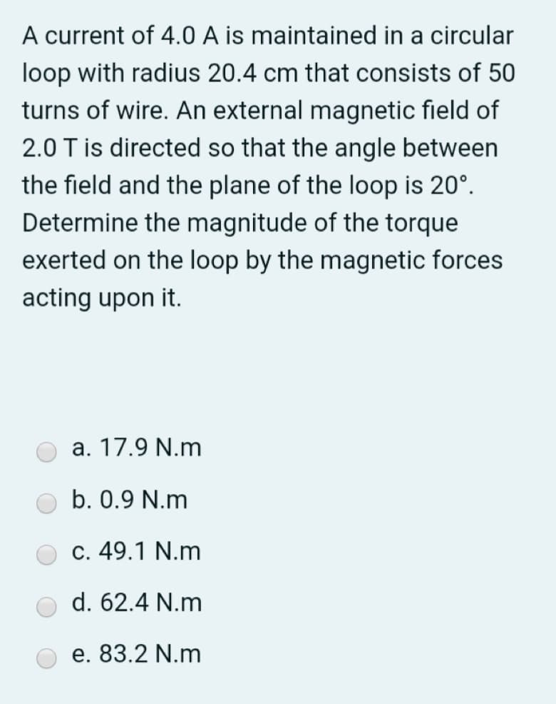 A current of 4.0 A is maintained in a circular
loop with radius 20.4 cm that consists of 50
turns of wire. An external magnetic field of
2.0 T is directed so that the angle between
the field and the plane of the loop is 20°.
Determine the magnitude of the torque
exerted on the loop by the magnetic forces
acting upon it.
a. 17.9 N.m
b. 0.9 N.m
c. 49.1 N.m
d. 62.4 N.m
e. 83.2 N.m
