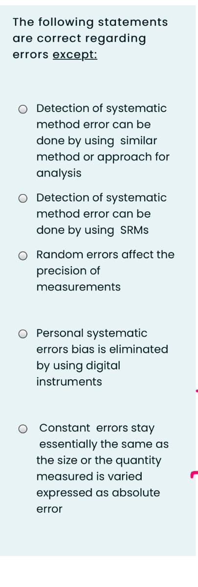 The following statements
are correct regarding
errors except:
O Detection of systematic
method error can be
done by using similar
method or approach for
analysis
O Detection of systematic
method error can be
done by using SRMS
O Random errors affect the
precision of
measurements
O Personal systematic
errors bias is eliminated
by using digital
instruments
Constant errors stay
essentially the same as
the size or the quantity
measured is varied
expressed as absolute
error
