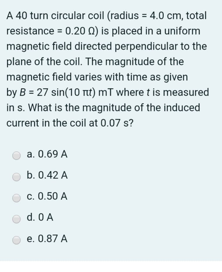 A 40 turn circular coil (radius = 4.0 cm, total
resistance = 0.20 Q) is placed in a uniform
magnetic field directed perpendicular to the
plane of the coil. The magnitude of the
magnetic field varies with time as given
by B = 27 sin(10 rt) mT where t is measured
in s. What is the magnitude of the induced
%3D
current in the coil at 0.07 s?
а. О.69 A
b. 0.42 A
С. 0.50 A
d. 0 A
e. 0.87 A
