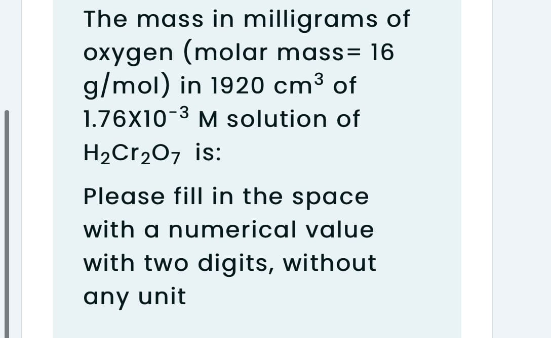 The mass in milligrams of
oxygen (molar mass= 16
g/mol) in 1920 cm³ of
1.76X10-3 M solution of
3
H2Cr2O7 is:
Please fill in the space
with a numerical value
with two digits, without
any unit
