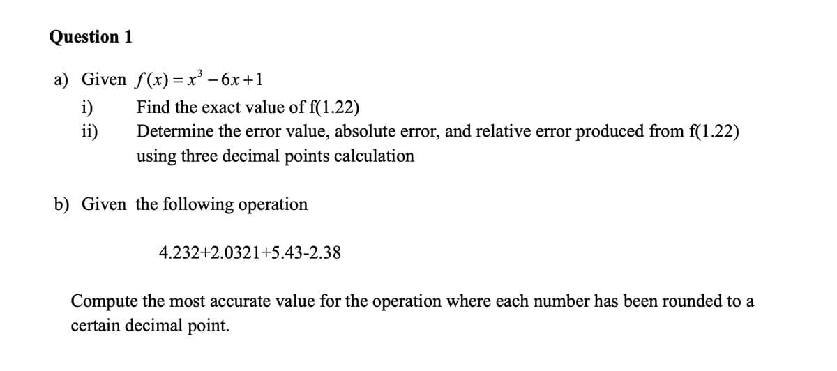 Question 1
a) Given f(x)=x² - 6x +1
i)
Find the exact value of f(1.22)
ii)
Determine the error value, absolute error, and relative error produced from f(1.22)
using three decimal points calculation
b) Given the following operation
4.232+2.0321+5.43-2.38
Compute the most accurate value for the operation where each number has been rounded to a
certain decimal point.