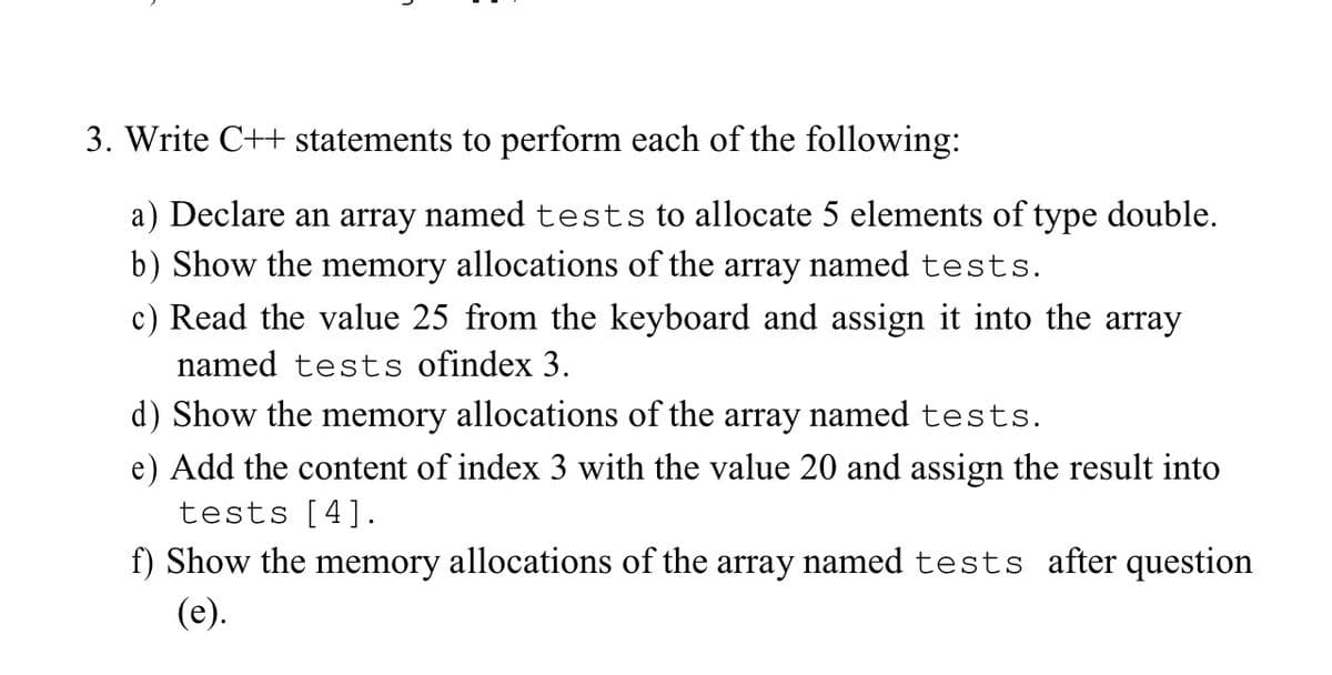 3. Write C++ statements to perform each of the following:
a) Declare an array named tests to allocate 5 elements of type double.
b) Show the memory allocations of the array named tests.
c) Read the value 25 from the keyboard and assign it into the array
named tests ofindex 3.
d) Show the memory allocations of the array named tests.
e) Add the content of index 3 with the value 20 and assign the result into
tests [4].
f) Show the memory allocations of the array named tests after question
(e).