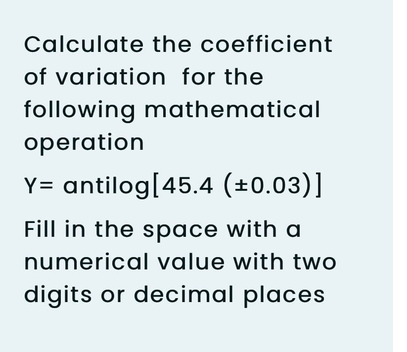 Calculate the coefficient
of variation for the
following mathematical
operation
Y= antilog[45.4 (±0.03)]
Fill in the space with a
numerical value with two
digits or decimal places
