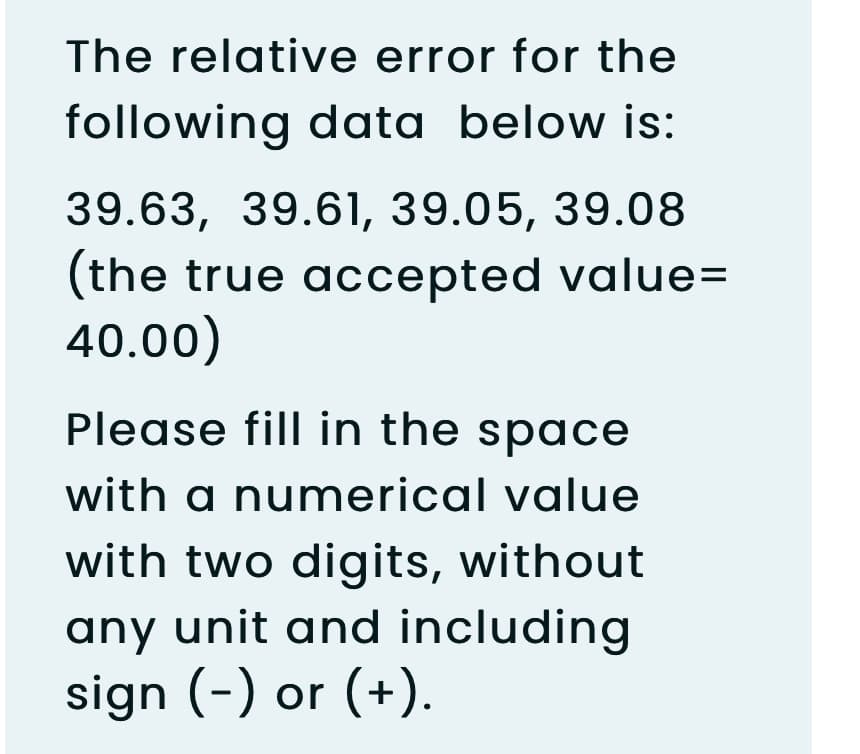 The relative error for the
following data below is:
39.63, 39.61, 39.05, 39.08
(the true accepted value=
40.00)
Please fill in the space
with a numerical value
with two digits, without
any unit and including
sign (-) or (+).
