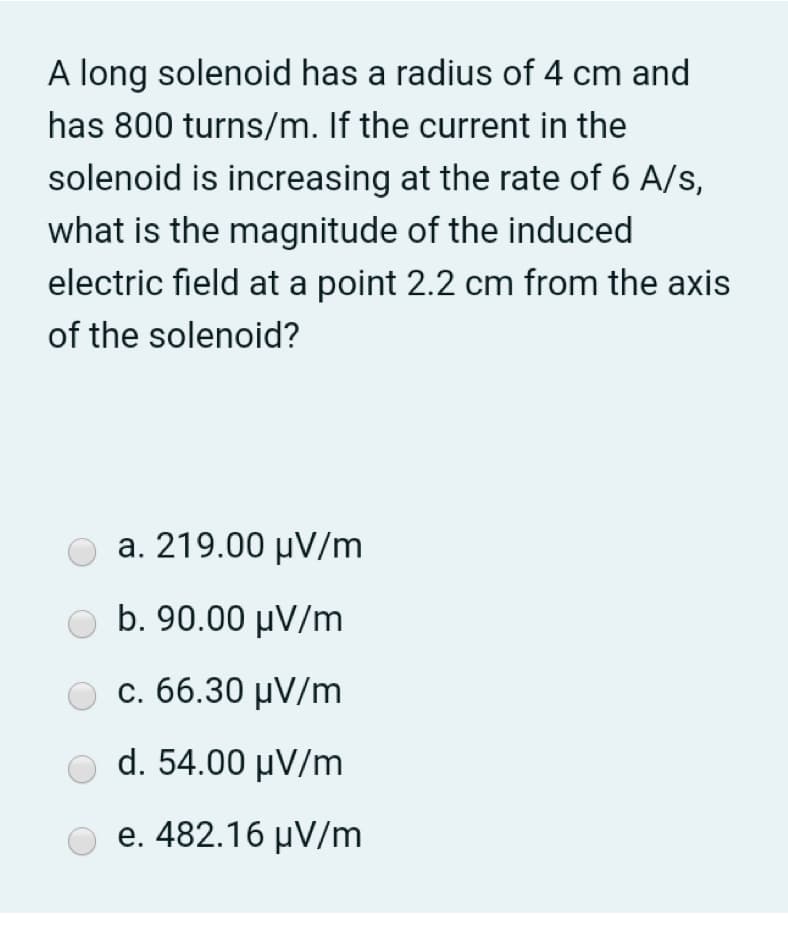 A long solenoid has a radius of 4 cm and
has 800 turns/m. If the current in the
solenoid is increasing at the rate of 6 A/s,
what is the magnitude of the induced
electric field at a point 2.2 cm from the axis
of the solenoid?
a. 219.00 μν/m
b. 90.00 μν/m
Ο c. 66.30 μν/m
d. 54.00 µV/m
e. 482.16 µV/m
