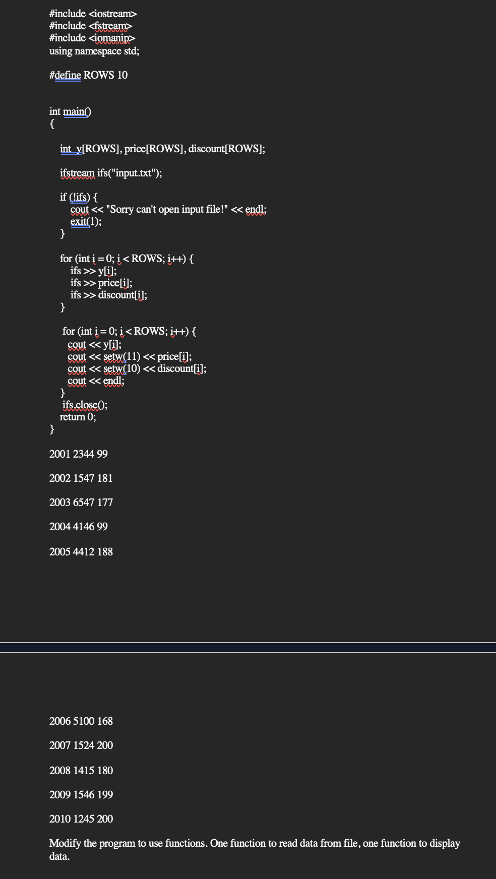 #include <iostream>
#include <fstream>
#include <iomanip>
using namespace std;
#define ROWS 10
int main()
{
int_y[ROWS], price [ROWS], discount[ROWS];
ifstream ifs("input.txt");
if (!ifs) {
cout << "Sorry can't open input file!" << endl;
exit(1);
}
for (int i = 0; i < ROWS; i++) {
ifs >>y[i];
ifs >> price[i];
ifs >> discount[i];
}
for (int i = 0; i < ROWS; i++) {
cout << y[i];
cout <<setw(11) << price[i];
cout <<setw(10) << discount[i];
cout << endl;
}
ifs.close();
return 0;
}
2001 2344 99
2002 1547 181
2003 6547 177
2004 4146 99
2005 4412 188
2006 5100 168
2007 1524 200
2008 1415 180
2009 1546 199
2010 1245 200
Modify the program to use functions. One function to read data from file, one function to display
data.