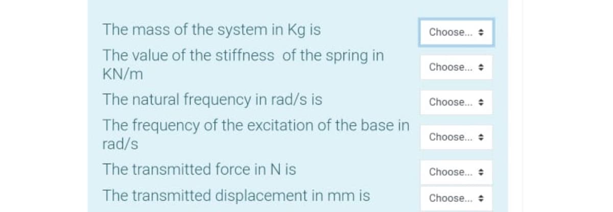 The mass of the system in Kg is
Choose... +
The value of the stiffness of the spring in
KN/m
Choose... +
The natural frequency in rad/s is
Choose... +
The frequency of the excitation of the base in
rad/s
Choose... +
The transmitted force in N is
Choose... +
The transmitted displacement in mm is
Choose... +
