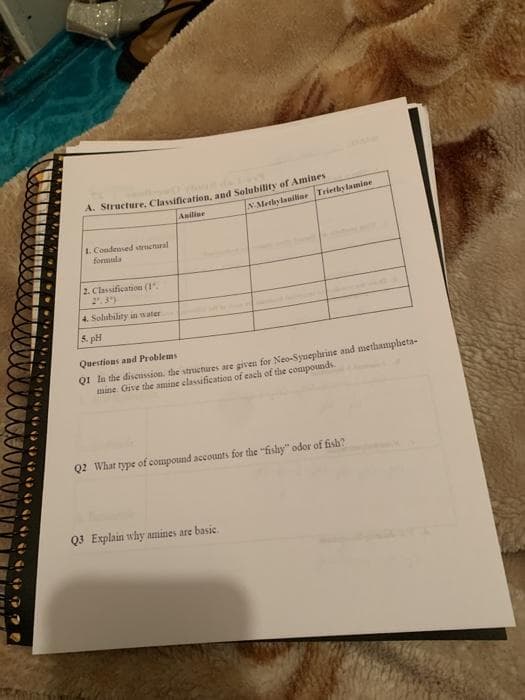 Anilise
N-Methylaniline Triethylamine
1. Condensed strnenaral
formula
2. Classification (1
2. 3")
4. Solubility in water
5. pH
Questions and Problems
QI la the discussion. the structiures are given for Neo-Synephrine and methampheta-
mine Give the amine elassification of cach of the compounds.
Q2 What type of compound accounts for the "fishy" odor of fish?
Q3 Explain why amines are basic
. N a A1 S
