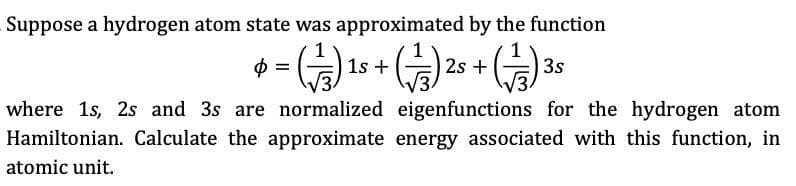 Suppose a hydrogen atom state was approximated by the function
1s +
2s +
3s
where 1s, 2s and 3s are normalized eigenfunctions for the hydrogen atom
Hamiltonian. Calculate the approximate energy associated with this function, in
atomic unit.
