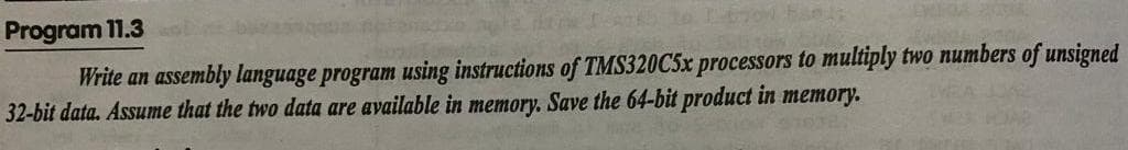 Program 11.3
Write an assembly language program using instructions of TMS320C5× processors to multiply two numbers of unsigned
32-bit data. Assume that the two data are available in memory. Save the 64-bit product in memory.
