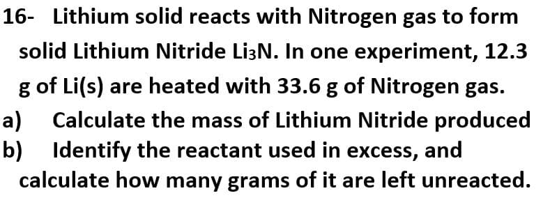 16- Lithium solid reacts with Nitrogen gas to form
solid Lithium Nitride Li³N. In one experiment, 12.3
g of Li(s) are heated with 33.6 g of Nitrogen gas.
Calculate the mass of Lithium Nitride produced
Identify the reactant used in excess, and
calculate how many grams of it are left unreacted.
a)
b)