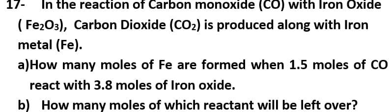 In the reaction of Carbon monoxide (CO) with Iron Oxide
(Fe2O3), Carbon Dioxide (CO₂) is produced along with Iron
metal (Fe).
17-
a) How many moles of Fe are formed when 1.5 moles of CO
react with 3.8 moles of Iron oxide.
b) How many moles of which reactant will be left over?