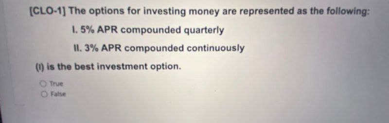 [CLO-1] The options for investing money are represented as the following:
1. 5% APR compounded quarterly
IH. 3% APR compounded continuously
(1) is the best investment option.
True
O False
