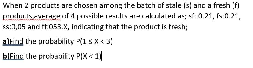 When 2 products are chosen among the batch of stale (s) and a fresh (f)
products,average of 4 possible results are calculated as; sf: 0.21, fs:0.21,
ss:0,05 and ff:053.X, indicating that the product is fresh;
a)Find the probability P(1< X< 3)
b)Find the probability P(X < 1)
