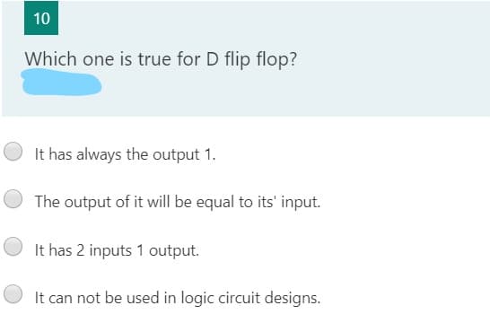 Which one is true for D flip flop?
It has always the output 1.
The output of it will be equal to its' input.
It has 2 inputs 1 output.
It can not be used in logic circuit designs.
