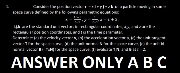 1.
Consider the position vector r = xi+yj+zk of a particle moving in some
space curve defined by the following parametric equations:
x = 2+1, y = ₁₁2=t+ 2.
t-1
i,j,k are the standard unit vectors in rectangular coordinates, x,y, and z are the
rectangular position coordinates, and t is the time parameter.
Determine: (a) the velocity vector v, (b) the acceleration vector a, (c) the unit tangent
vector T for the space curve, (d) the unit normal N for the space curve, (e) the unit bi-
normal vector B (=TXN) for the space curve, (f) evaluate T,N, and B at t = 2.
ANSWER ONLY A B C