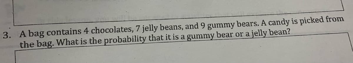 3. A bag contains 4 chocolates, 7 jelly beans, and 9 gummy bears. A candy is picked from
the bag. What is the probability that it is a gummy bear or a jelly bean?
