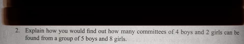 2. Explain how you would find out how many committees of 4 boys and 2 girls can be
found from a group of 5 boys and 8 girls.
