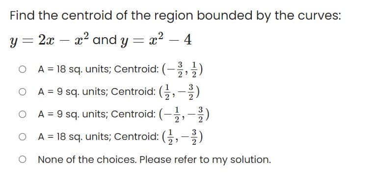 Find the centroid of the region bounded by the curves:
y = 2x
x2 and y = x² – 4
-
-
3
A = 18 sq. units; Centroid: (-,)
2' 2
A = 9 sq. units; Centroid: (;,-)
2
3
O
A = 9 sq. units; Centroid: (-,-)
O A = 18 sq. units; Centroid: (,-)
None of the choices. Please refer to my solution.
