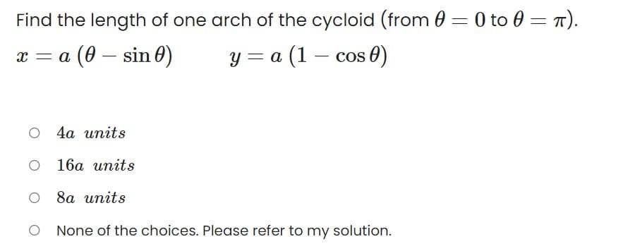 Find the length of one arch of the cycloid (from 0 = 0 to 0 = T).
х —а (0 — sin 0)
y = a (1 – cos 0)
a
о 4а ипits
16а ипits
о 8а иnits
None of the choices. Please refer to my solution.
