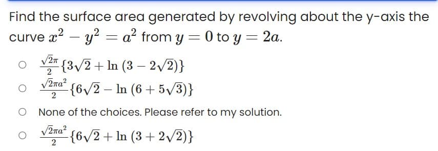 Find the surface area generated by revolving about the y-axis the
curve x? – y? = a² from y = 0 to y = 2a.
{3/2+ In (3 – 2/2)}
2
V2ra?
{6/2 – In (6 + 5/3)}
O None of the choices. Please refer to my solution.
V2na?
{6/2+ ln (3 + 2v2)}
2
