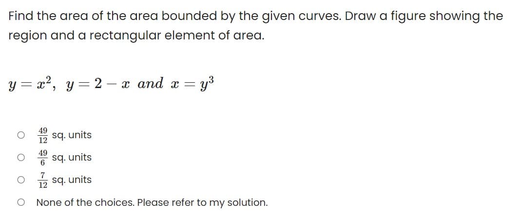 Find the area of the area bounded by the given curves. Draw a figure showing the
region and a rectangular element of area.
y = x2, y = 2 – x and x =
12
sq. units
49
sq. units
6
7
12 sq. units
None of the choices. Please refer to my solution.
