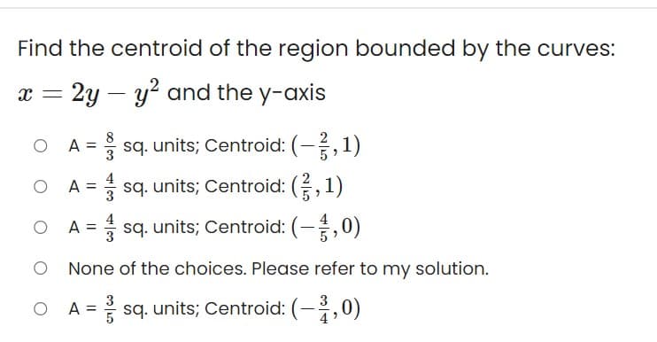 Find the centroid of the region bounded by the curves:
x = 2y – y? and the y-axis
A = sq. units; Centroid: (-,1)
4
A = sq. units; Centroid: (,1)
A = sq. units; Centroid: (-,0)
4
%3D
|
None of the choices. Please refer to my solution.
3
O A = sq. units; Centroid: (-,0)
