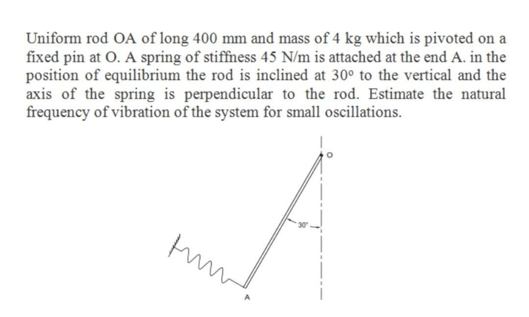 Uniform rod OA of long 400 mm and mass of 4 kg which is pivoted on a
fixed pin at O. A spring of stiffness 45 N/m is attached at the end A. in the
position of equilibrium the rod is inclined at 30° to the vertical and the
axis of the spring is perpendicular to the rod. Estimate the natural
frequency of vibration of the system for small oscillations.
30
