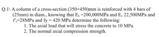 Q.1\ A column of a cross-section (350x450)mm is reinforced with 4 bars of
(25mm) in diam., knowing that Es=200,000MPa and Ec 22,500MPa and
f28MPa and fy = 420 MPa determine the following:
1. The axial load that will stress the concrete to 10 MPa.
2. The normal axial compression strength.