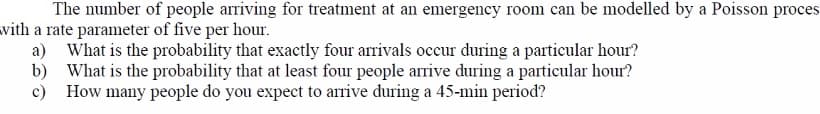 The number of people arriving for treatment at an emergency room can be modelled by a Poisson proces
with a rate parameter of five per hour.
a) What is the probability that exactly four arrivals occur during a particular hour?
b) What is the probability that at least four people arrive during a particular hour?
c) How many people do you expect to arrive during a 45-min period?
