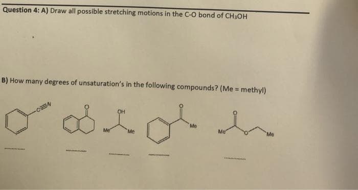Question 4: A) Draw all possible stretching motions in the C-O bond of CH3OH
B) How many degrees of unsaturation's in the following compounds? (Me = methyl)
odig h
Me
Me
OH
Me
Me
Me