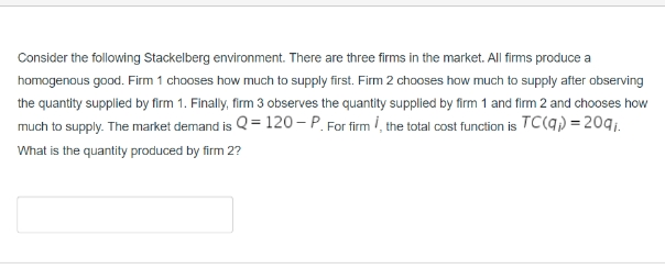 Consider the following Stackelberg environment. There are three firms in the market. All firms produce a
homogenous good. Firm 1 chooses how much to supply first. Firm 2 chooses how much to supply after observing
the quantity supplied by firm 1. Finally, firm 3 observes the quantity supplied by firm 1 and firm 2 and chooses how
much to supply. The market demand is Q=120-P. For firm, the total cost function is TC(q) = 209₁.
What is the quantity produced by firm 2?