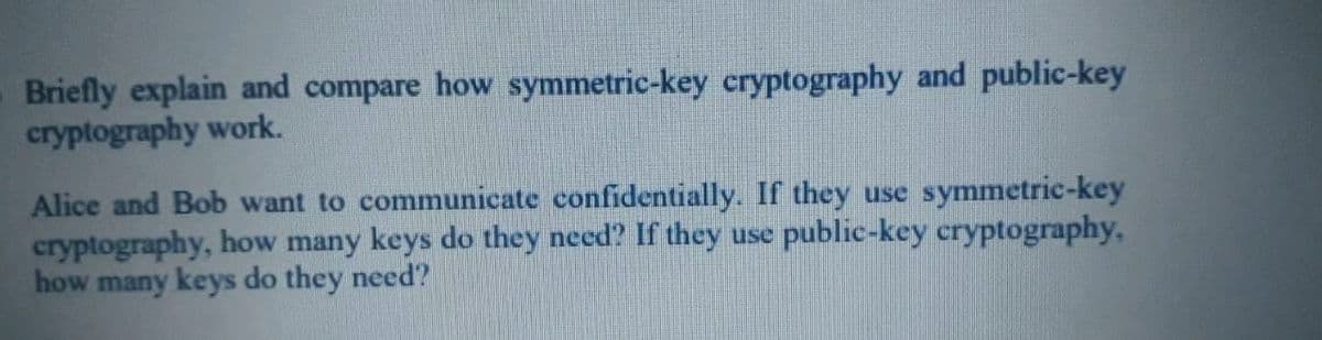 Briefly explain and compare how symmetric-key cryptography and public-key
cryptography work.
Alice and Bob want to communicate confidentially. If they use symmetric-key
cryptography, how many keys do they need? If they use public-key cryptography,
how many keys do they need?
