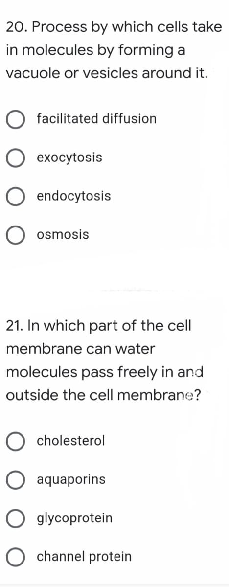 20. Process by which cells take
in molecules by forming a
vacuole or vesicles around it.
O facilitated diffusion
О ехосуtosis
O endocytosis
O osmosis
21. In which part of the cell
membrane can water
molecules pass freely in and
outside the cell membrane?
cholesterol
O aquaporins
O glycoprotein
O channel protein

