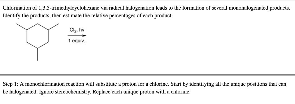 Chlorination of 1,3,5-trimethylcyclohexane via radical halogenation leads to the formation of several monohalogenated products.
Identify the products, then estimate the relative percentages of each product.
Cl2, hv
1 equiv.
Step 1: A monochlorination reaction will substitute a proton for a chlorine. Start by identifying all the unique positions that can
be halogenated. Ignore stereochemistry. Replace each unique proton with a chlorine.
