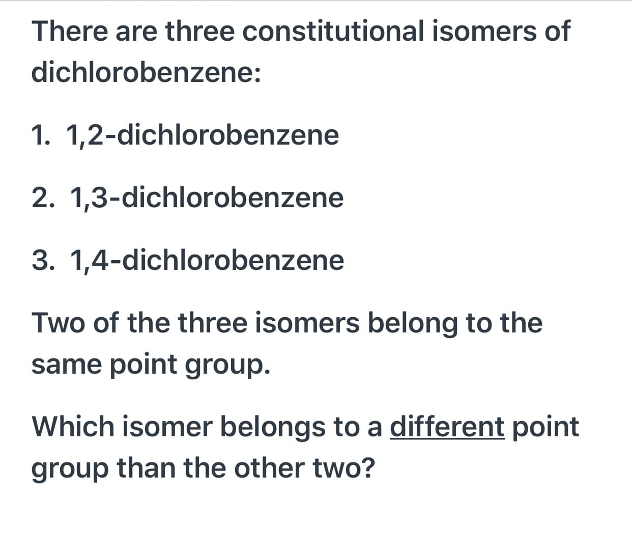 There are three constitutional isomers of
dichlorobenzene:
1. 1,2-dichlorobenzene
2. 1,3-dichlorobenzene
3. 1,4-dichlorobenzene
Two of the three isomers belong to the
same point group.
Which isomer belongs to a different point
group than the other two?
