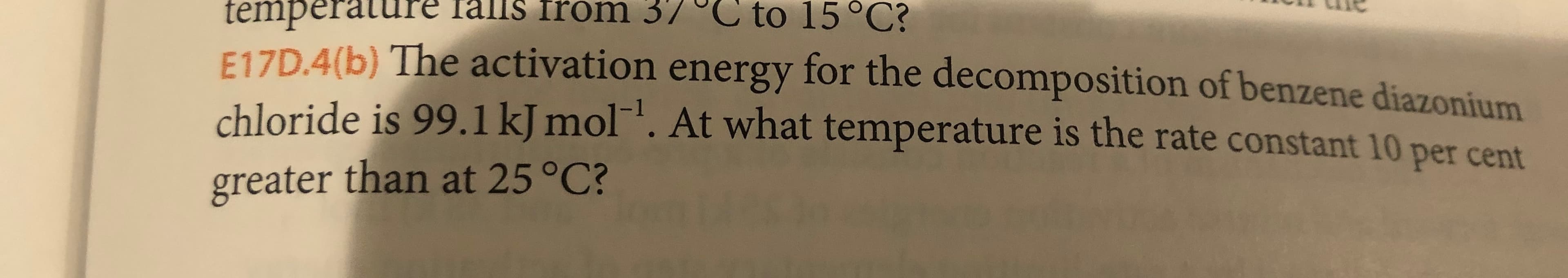 temperature Talls from 37 °C to 15°C?
F17D.4(b) The activation energy for the decomposition of benzene diazonium
chloride is 99.1 kJ mol1. At what temperature is the rate constant 10 per cent
greater than at 25 °C?
