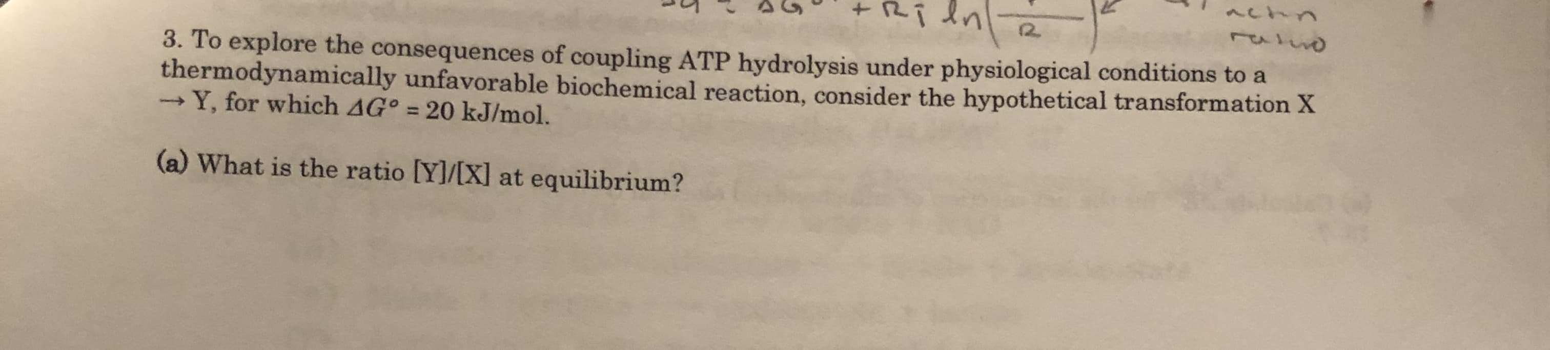 Ri dn
12.
3. To explore the consequences of coupling ATP hydrolysis under physiological conditions to a
thermodynamically unfavorable biochemical reaction, consider the hypothetical transformation X
-Y, for which AG° = 20 kJ/mol.
(a) What is the ratio [Y]/[X] at equilibrium?
