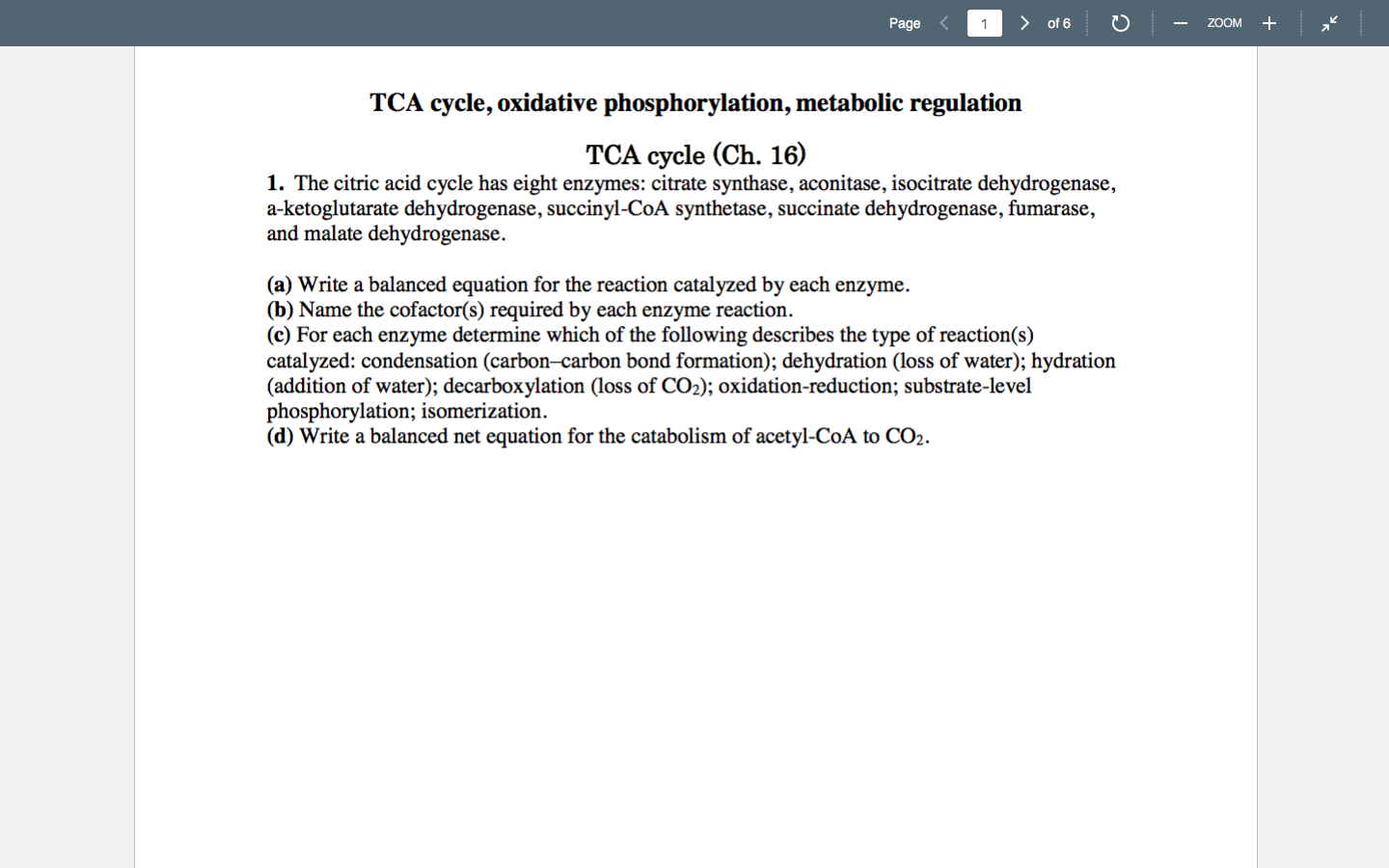Page
> of 6
ZOOM +
TCA cycle, oxidative phosphorylation, metabolic regulation
TCA cycle (Ch. 16)
1. The citric acid cycle has eight enzymes: citrate synthase, aconitase, isocitrate dehydrogenase,
a-ketoglutarate dehydrogenase, succinyl-CoA synthetase, succinate dehydrogenase, fumarase,
and malate dehydrogenase.
(a) Write a balanced equation for the reaction catalyzed by each enzyme.
(b) Name the cofactor(s) required by each enzyme reaction.
(c) For each enzyme determine which of the following describes the type of reaction(s)
catalyzed: condensation (carbon–carbon bond formation); dehydration (loss of water); hydration
(addition of water); decarboxylation (loss of CO2); oxidation-reduction; substrate-level
phosphorylation; isomerization.
(d) Write a balanced net equation for the catabolism of acetyl-CoA to CO2.
