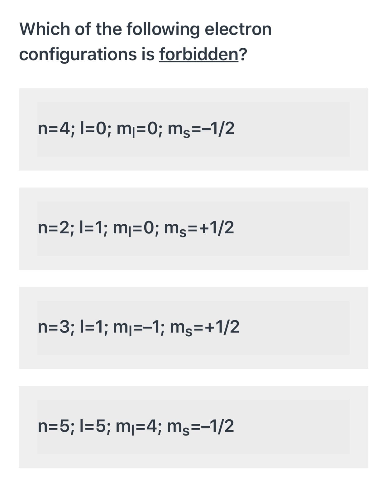 Which of the following electron
configurations is forbidden?
n=4; I=0; mj=0; mg=-1/2
n=2; I=1; mj=0; mş=+1/2
n=3; I=1; mj=-1; ms=+1/2
n=5; l=5; mj=4; mg=-1/2
