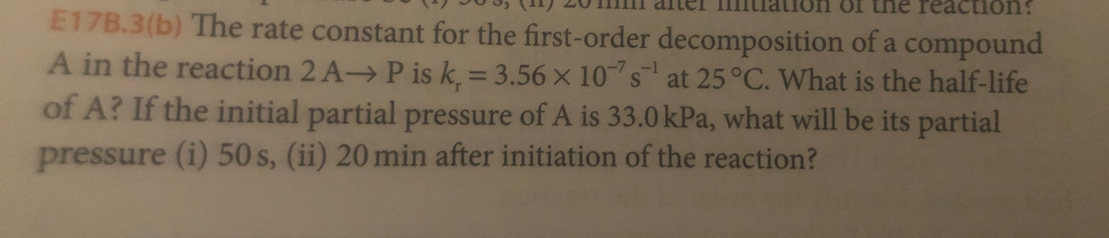 aion ol tne reaction
E17B.3(b) The rate constant for the first-order decomposition of a compound
A in the reaction 2 A-> P is k. 3.56 x 10s at 25 °C. What is the half-life
of A? If the initial partial pressure of A is 33.0 kPa, what will be its partial
pressure (i) 50 s, (ii) 20 min after initiation of the reaction?
