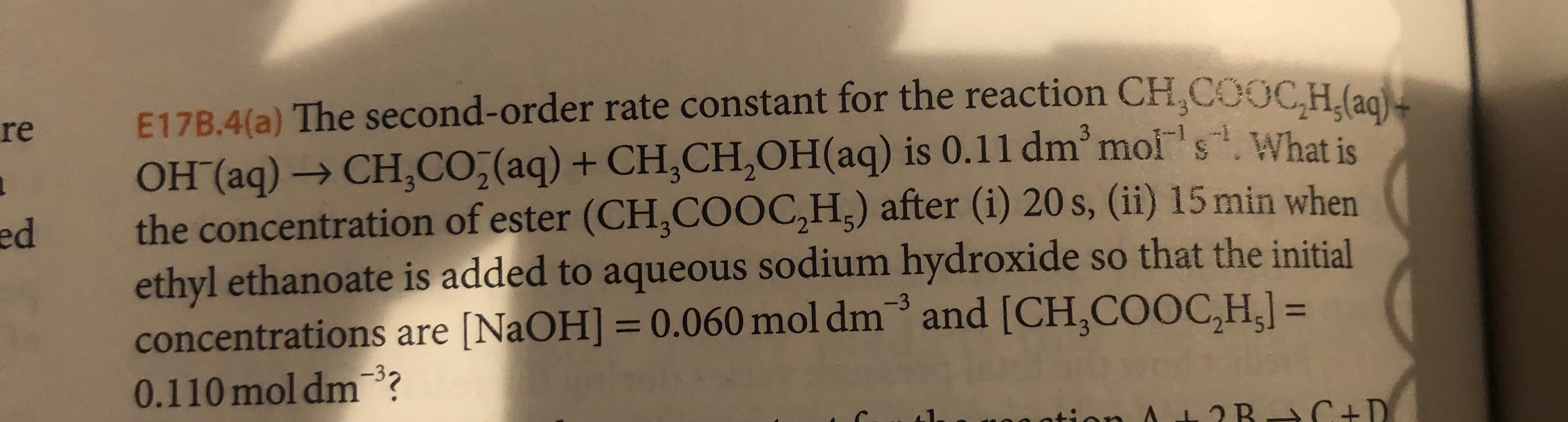 E17B.4(a) The second- order rate constant for the reaction CH,COOCH. (aa
OH (aq)CH, CO,(aq) + CH,CH2OH ( aq) is 0.11 dm mois.What is
the concentration of ester (CH,COOC,H) after (i) 20 s, (ii) 15 min when
ethyl ethanoate is added to aqueous sodium hydroxide so that the initial
concentrations are [NaOH] 0.060 mol dm and [CH,COOC,H,] =
0.110 mol dm3?
re
ed
-3
3
AL2R C +D
ation
