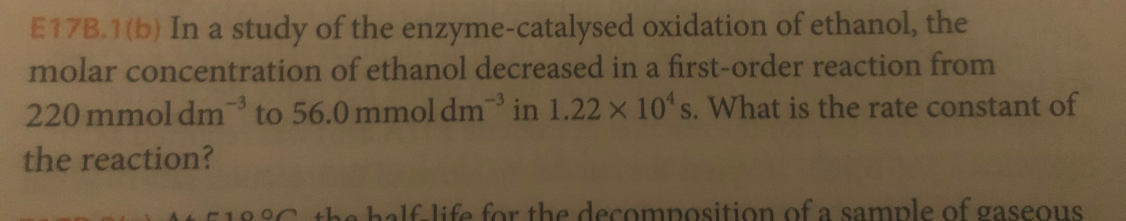 E17B.1(b) In a study of the enzyme-catalysed oxidation of ethanol, the
molar concentration of ethanol decreased in a first-order reaction from
in 1.22 x 10 s. What is the rate constant of
to 56.0 mmol dm
220 mmol dm
the reaction?
ha balf life for the decomposition of a sample of gaseous
-10

