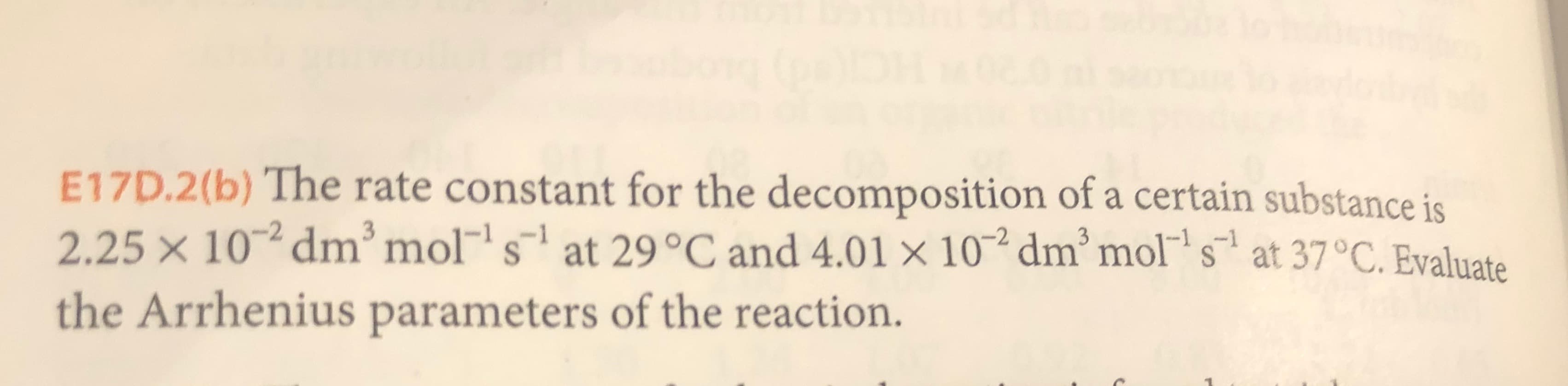 E17D.2(b) The rate constant for the decomposition of a certain substance is
2.25 x 10 dm' mol s at 29 °C and 4.01 x 10 dm'mols at 37°C. Evaluate
3
the Arrhenius parameters of the reaction.
