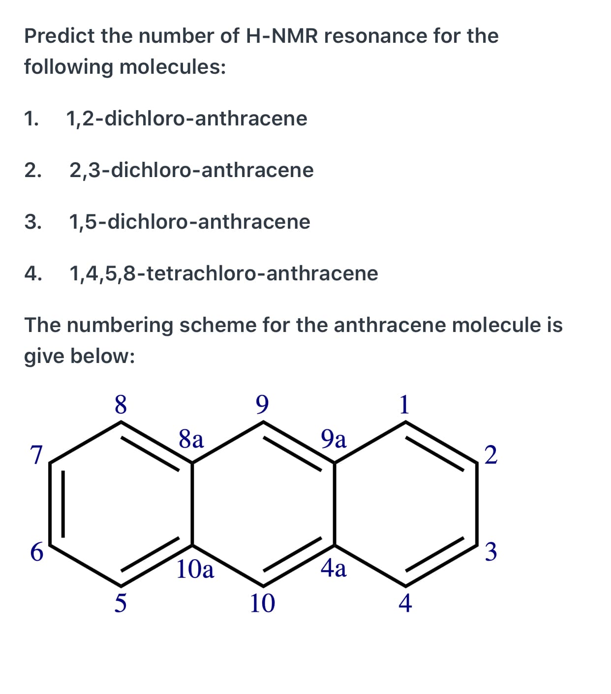 Predict the number of H-NMR resonance for the
following molecules:
1.
1,2-dichloro-anthracene
2.
2,3-dichloro-anthracene
3.
1,5-dichloro-anthracene
4.
1,4,5,8-tetrachloro-anthracene
The numbering scheme for the anthracene molecule is
give below:
8.
9.
8a
9a
6.
3
10a
4a
5
10
4
