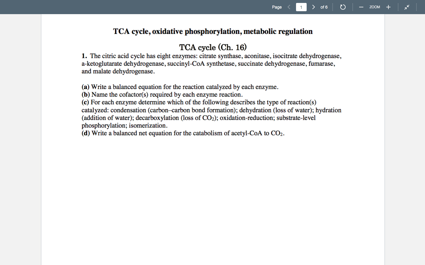 > of 6
ZOOM +
Page
TCA cycle, oxidative phosphorylation, metabolic regulation
TCA cycle (Ch. 16)
1. The citric acid cycle has eight enzymes: citrate synthase, aconitase, isocitrate dehydrogenase,
a-ketoglutarate dehydrogenase, succinyl-CoA synthetase, succinate dehydrogenase, fumarase,
and malate dehydrogenase.
(a) Write a balanced equation for the reaction catalyzed by each enzyme.
(b) Name the cofactor(s) required by each enzyme reaction.
(c) For each enzyme determine which of the following describes the type of reaction(s)
catalyzed: condensation (carbon–carbon bond formation); dehydration (loss of water); hydration
(addition of water); decarboxylation (loss of CO2); oxidation-reduction; substrate-level
phosphorylation; isomerization.
(d) Write a balanced net equation for the catabolism of acetyl-CoA to CO2.
