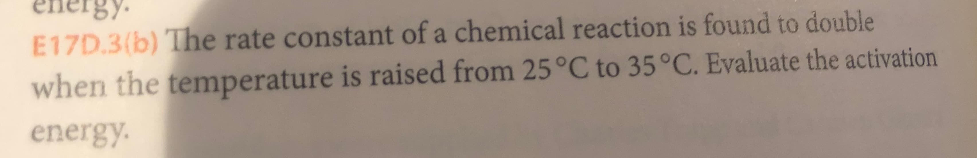 energy
E17D.3(b) The rate constant of a chemical reaction is found to double
when the temperature is raised from 25°C to 35°C. Evaluate the activation
energy

