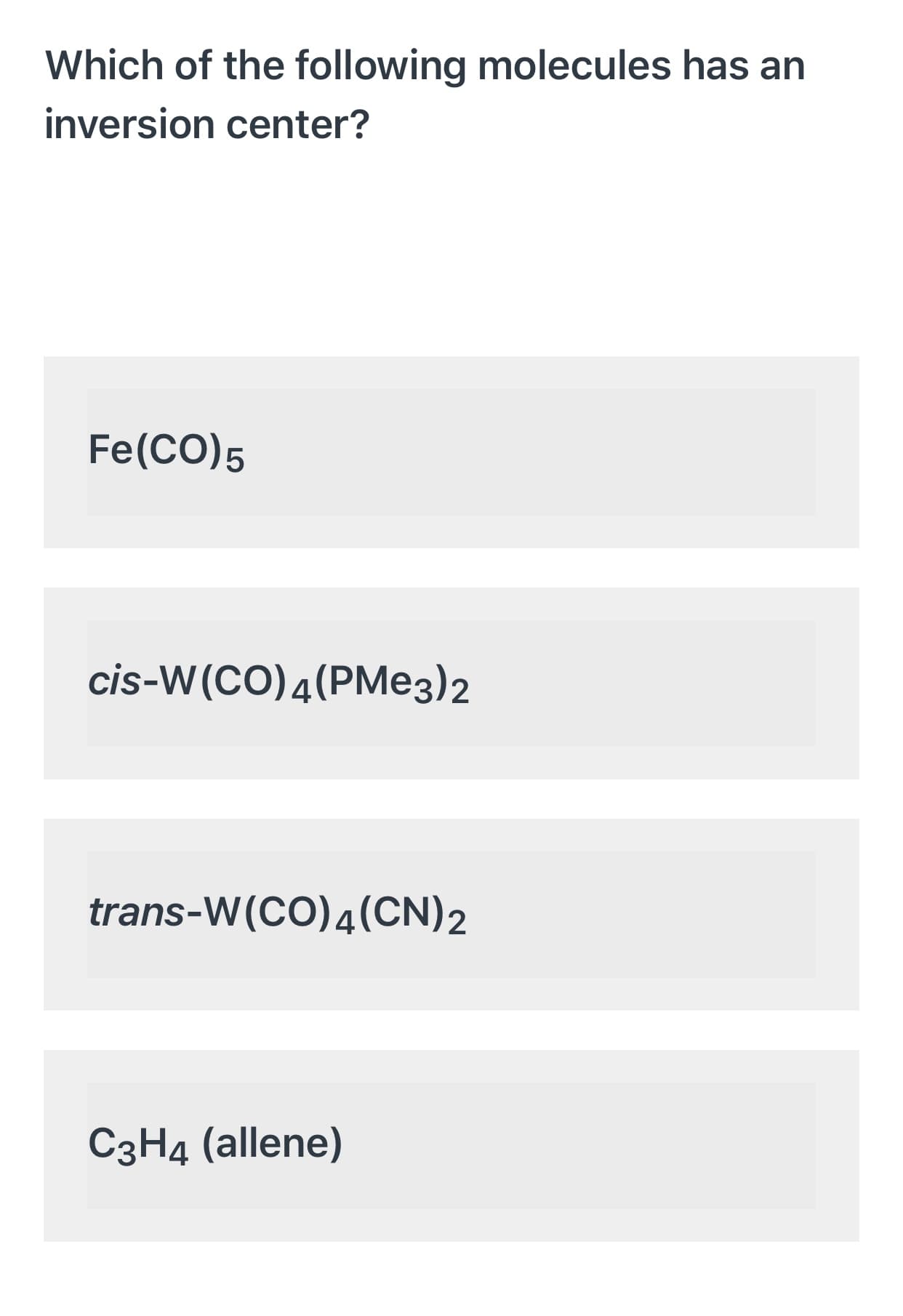 Which of the following molecules has an
inversion center?
Fe(CO)5
cis-W(CO)4(PMe3)2
trans-W(CO)4(CN)2
C3H4 (allene)
